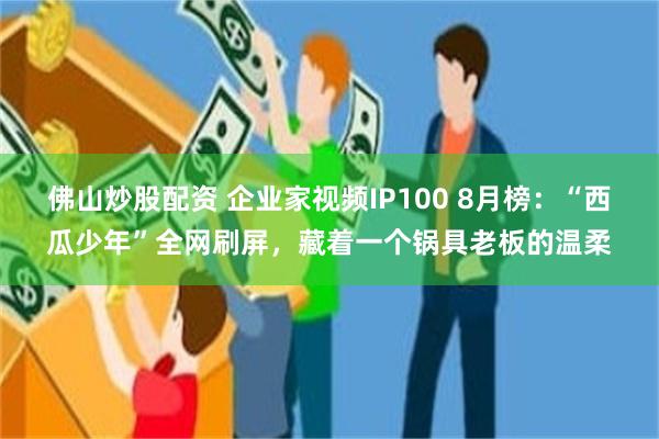 佛山炒股配资 企业家视频IP100 8月榜：“西瓜少年”全网刷屏，藏着一个锅具老板的温柔