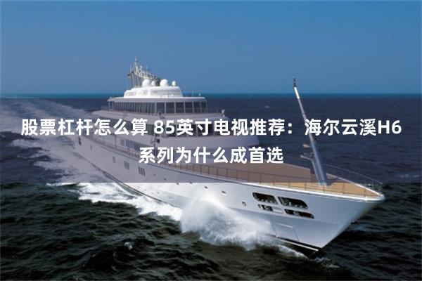 股票杠杆怎么算 85英寸电视推荐:海尔云溪H6系列为什么成首选