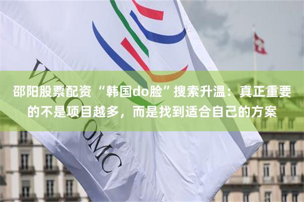 邵阳股票配资 “韩国do脸”搜索升温：真正重要的不是项目越多，而是找到适合自己的方案