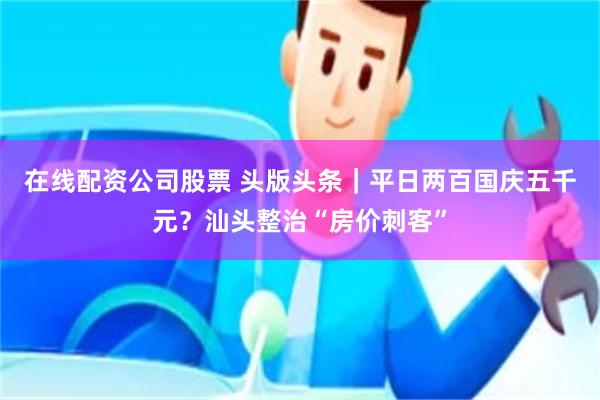 在线配资公司股票 头版头条｜平日两百国庆五千元？汕头整治“房价刺客”
