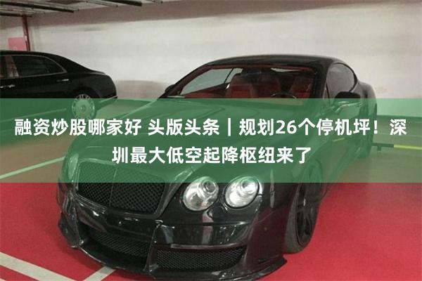 融资炒股哪家好 头版头条｜规划26个停机坪！深圳最大低空起降枢纽来了