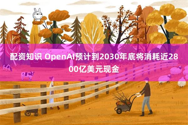 配资知识 OpenAI预计到2030年底将消耗近2800亿美元现金
