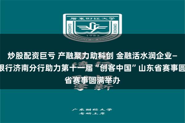 炒股配资巨亏 产融聚力助科创 金融活水润企业——中信银行济南分行助力第十一届“创客中国”山东省赛事圆满举办