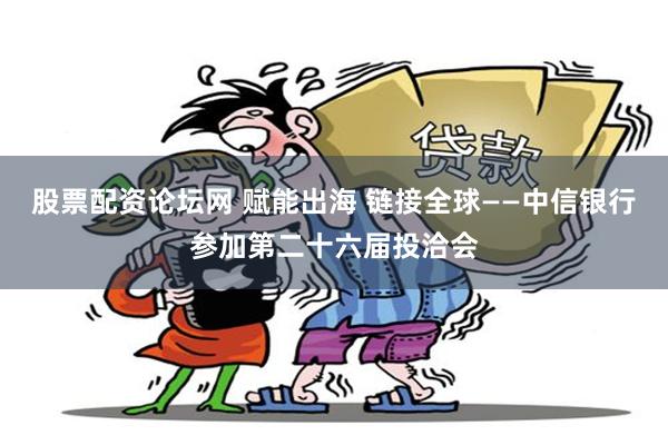 股票配资论坛网 赋能出海 链接全球——中信银行参加第二十六届投洽会