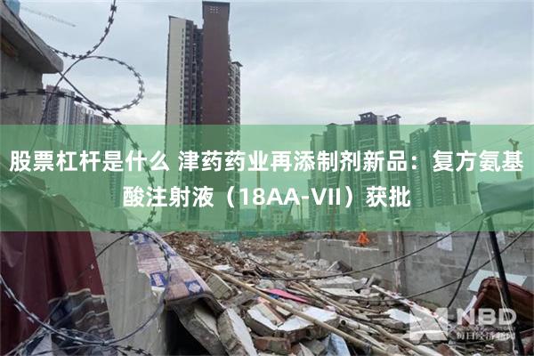 股票杠杆是什么 津药药业再添制剂新品:复方氨基酸注射液(18AA‑Ⅶ)获批