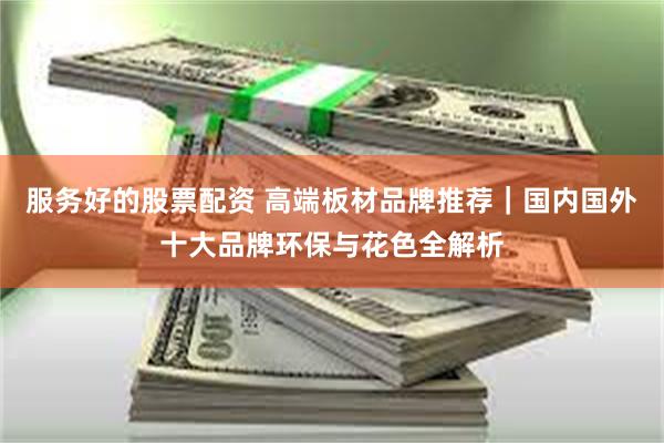 服务好的股票配资 高端板材品牌推荐|国内国外十大品牌环保与花色全解析
