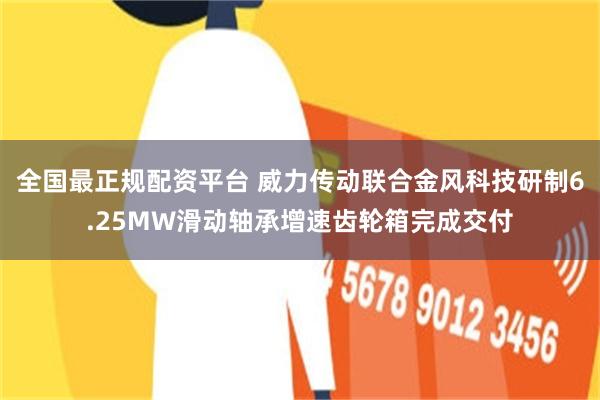 全国最正规配资平台 威力传动联合金风科技研制6.25MW滑动轴承增速齿轮箱完成交付