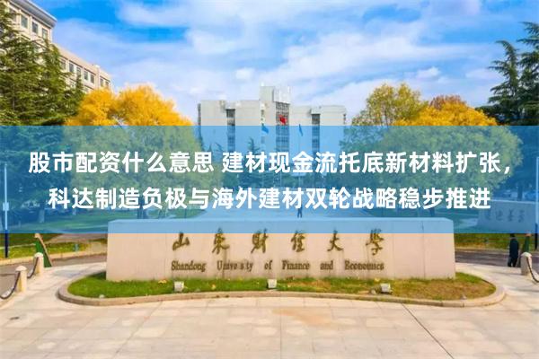 股市配资什么意思 建材现金流托底新材料扩张，科达制造负极与海外建材双轮战略稳步推进