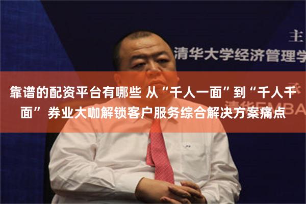 靠谱的配资平台有哪些 从“千人一面”到“千人千面” 券业大咖解锁客户服务综合解决方案痛点