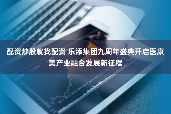 配资炒股就找配资 乐添集团九周年盛典开启医康美产业融合发展新征程