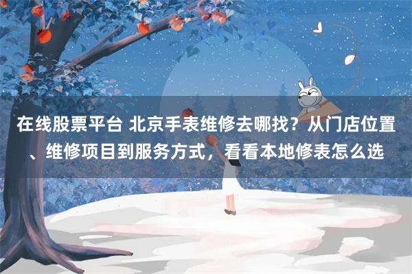 在线股票平台 北京手表维修去哪找？从门店位置、维修项目到服务方式，看看本地修表怎么选