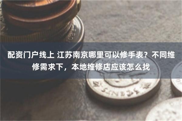 配资门户线上 江苏南京哪里可以修手表？不同维修需求下，本地维修店应该怎么找