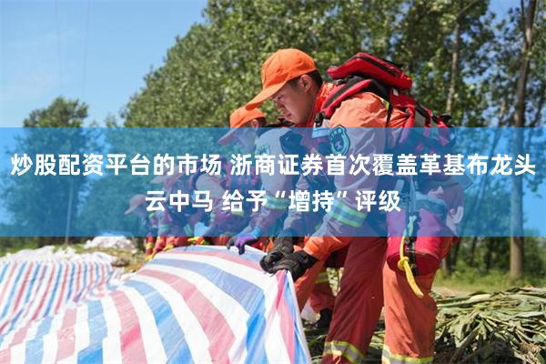 炒股配资平台的市场 浙商证券首次覆盖革基布龙头云中马 给予“增持”评级