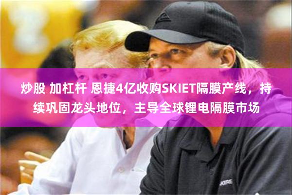 炒股 加杠杆 恩捷4亿收购SKIET隔膜产线，持续巩固龙头地位，主导全球锂电隔膜市场