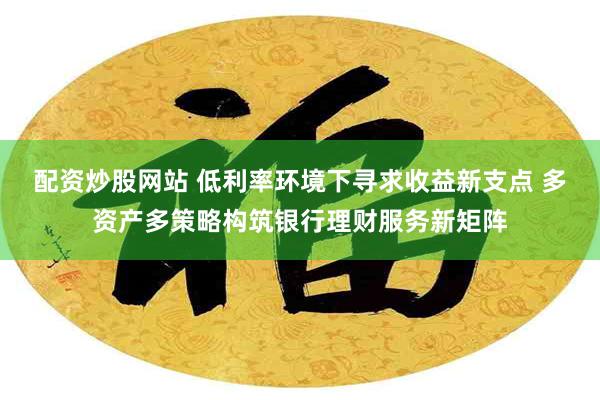 配资炒股网站 低利率环境下寻求收益新支点 多资产多策略构筑银行理财服务新矩阵