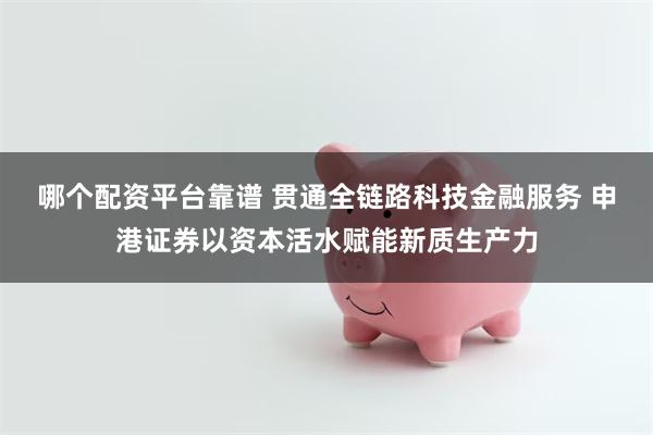 哪个配资平台靠谱 贯通全链路科技金融服务 申港证券以资本活水赋能新质生产力