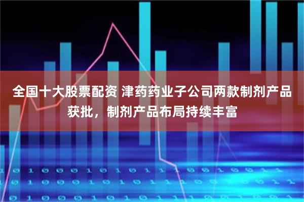 全国十大股票配资 津药药业子公司两款制剂产品获批，制剂产品布局持续丰富