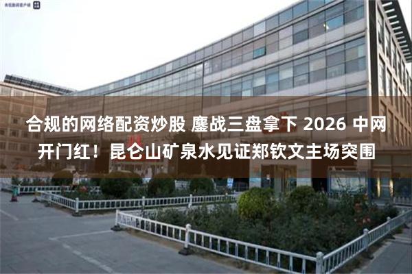 合规的网络配资炒股 鏖战三盘拿下 2026 中网开门红！昆仑山矿泉水见证郑钦文主场突围