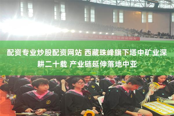 配资专业炒股配资网站 西藏珠峰旗下塔中矿业深耕二十载 产业链延伸落地中亚