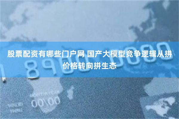 股票配资有哪些门户网 国产大模型竞争逻辑从拼价格转向拼生态