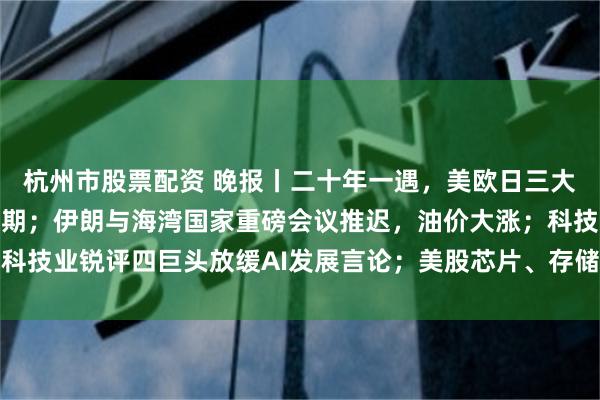 杭州市股票配资 晚报丨二十年一遇，美欧日三大央行将同时迈入加息周期；伊朗与海湾国家重磅会议推迟，油价大涨；科技业锐评四巨头放缓AI发展言论；美股芯片、存储、光通信股盘前普跌