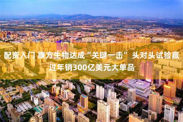配资入门 康方生物达成“关键一击” 头对头试验赢过年销300亿美元大单品
