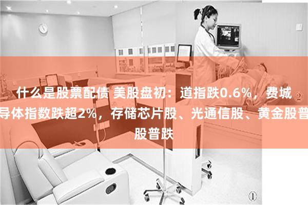 什么是股票配债 美股盘初：道指跌0.6%，费城半导体指数跌超2%，存储芯片股、光通信股、黄金股普跌