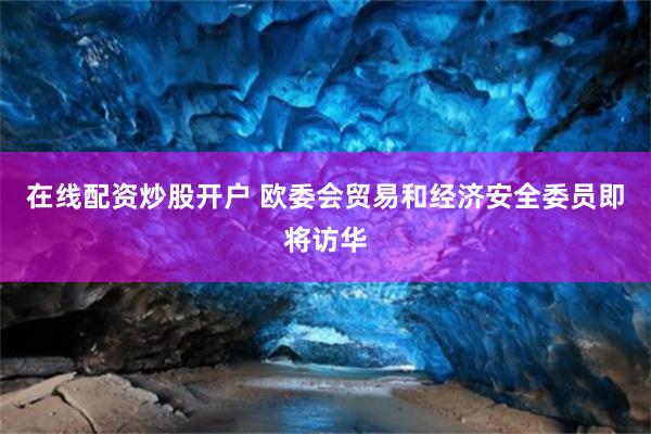 在线配资炒股开户 欧委会贸易和经济安全委员即将访华