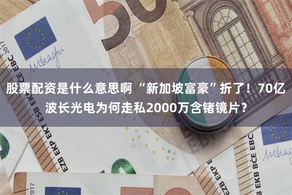 股票配资是什么意思啊 “新加坡富豪”折了！70亿波长光电为何走私2000万含锗镜片？