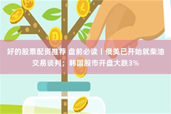 好的股票配资推荐 盘前必读丨俄美已开始就柴油交易谈判；韩国股市开盘大跌3%