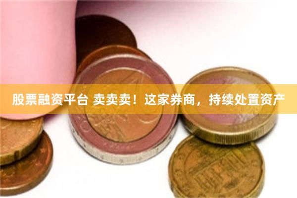 股票融资平台 卖卖卖！这家券商，持续处置资产