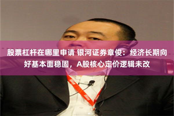 股票杠杆在哪里申请 银河证券章俊：经济长期向好基本面稳固，A股核心定价逻辑未改