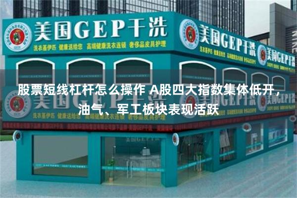 股票短线杠杆怎么操作 A股四大指数集体低开，油气、军工板块表现活跃