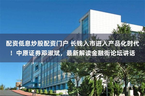 配资低息炒股配资门户 长钱入市进入产品化时代！中原证券邓淑斌，最新解读金融街论坛讲话