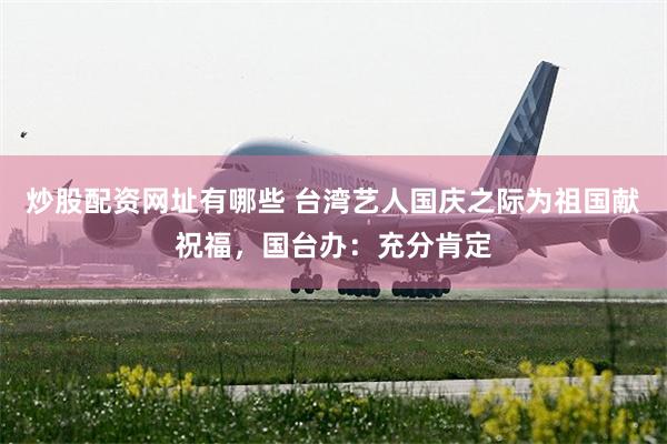 炒股配资网址有哪些 台湾艺人国庆之际为祖国献祝福，国台办：充分肯定
