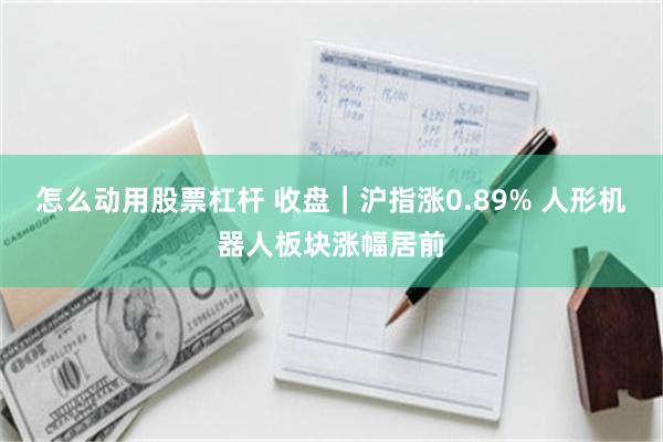 怎么动用股票杠杆 收盘｜沪指涨0.89% 人形机器人板块涨幅居前