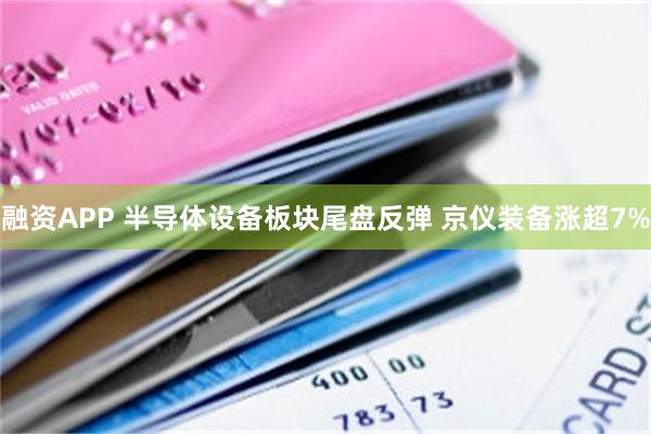 融资APP 半导体设备板块尾盘反弹 京仪装备涨超7%