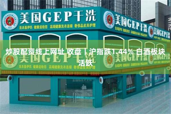 炒股配资线上网址 收盘｜沪指跌1.44% 白酒板块活跃